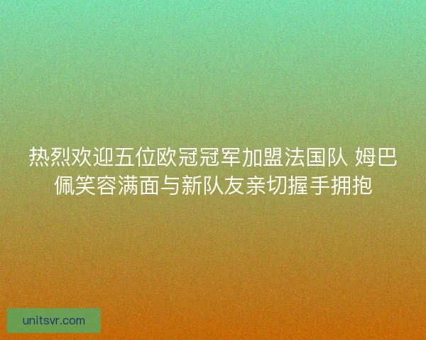 热烈欢迎五位欧冠冠军加盟法国队 姆巴佩笑容满面与新队友亲切握手拥抱