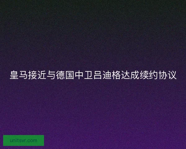 皇马接近与德国中卫吕迪格达成续约协议