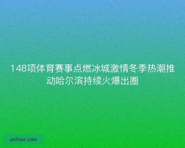 148项体育赛事点燃冰城激情冬季热潮推动哈尔滨持续火爆出圈