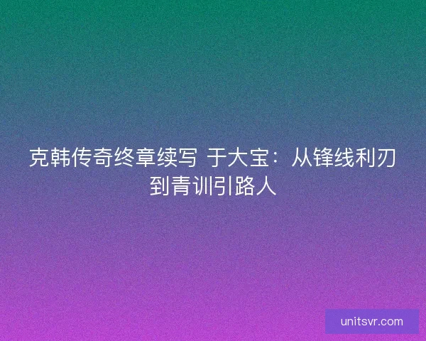 克韩传奇终章续写 于大宝：从锋线利刃到青训引路人