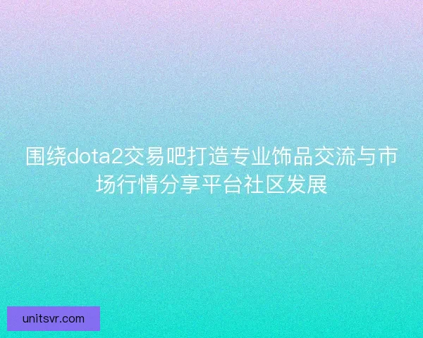 围绕dota2交易吧打造专业饰品交流与市场行情分享平台社区发展