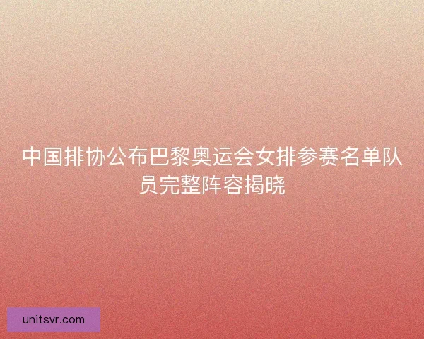 中国排协公布巴黎奥运会女排参赛名单队员完整阵容揭晓
