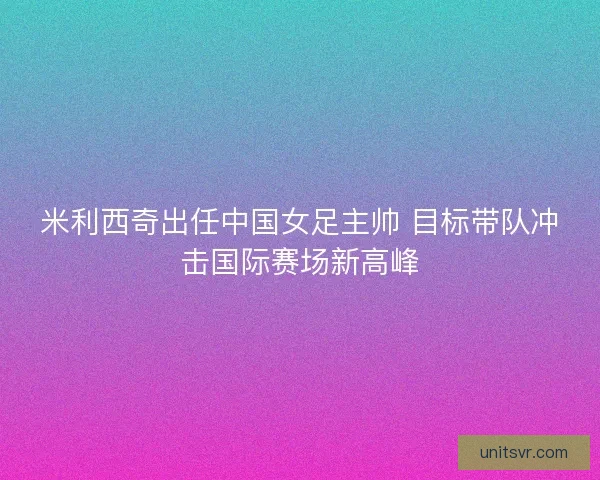 米利西奇出任中国女足主帅 目标带队冲击国际赛场新高峰