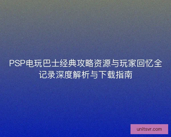 PSP电玩巴士经典攻略资源与玩家回忆全记录深度解析与下载指南