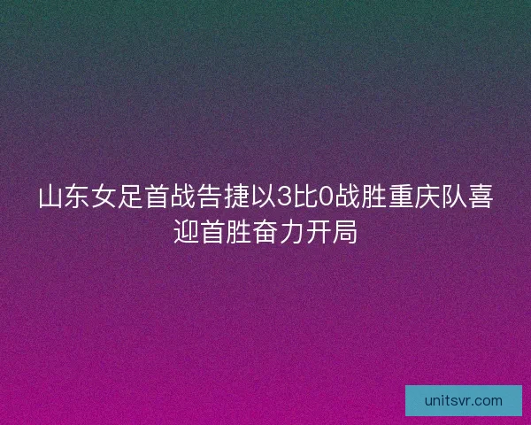 山东女足首战告捷以3比0战胜重庆队喜迎首胜奋力开局