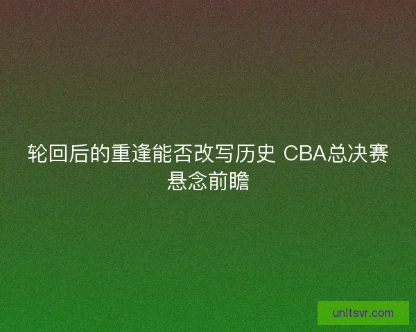 轮回后的重逢能否改写历史 CBA总决赛悬念前瞻