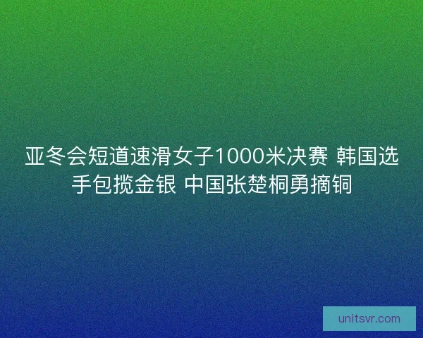 亚冬会短道速滑女子1000米决赛 韩国选手包揽金银 中国张楚桐勇摘铜