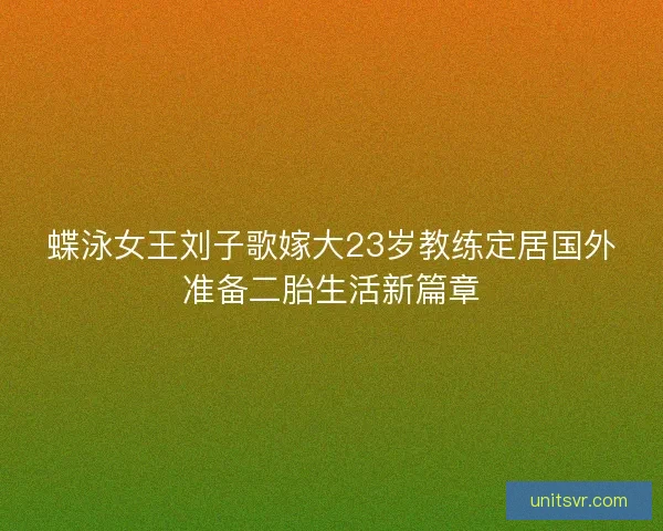 蝶泳女王刘子歌嫁大23岁教练定居国外准备二胎生活新篇章