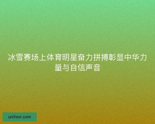 冰雪赛场上体育明星奋力拼搏彰显中华力量与自信声音