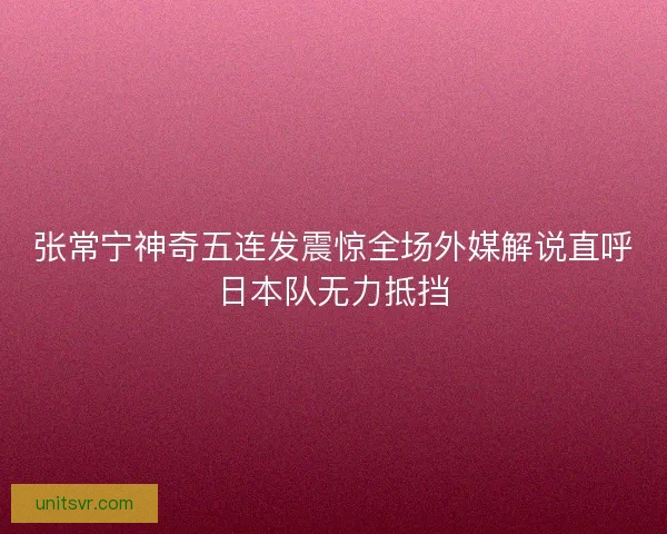 张常宁神奇五连发震惊全场外媒解说直呼日本队无力抵挡