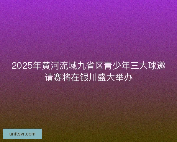 2025年黄河流域九省区青少年三大球邀请赛将在银川盛大举办