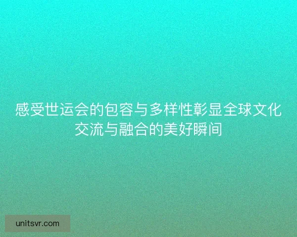 感受世运会的包容与多样性彰显全球文化交流与融合的美好瞬间 感受世运会的包容与多样性彰显全球文化交流与融合的美好瞬间