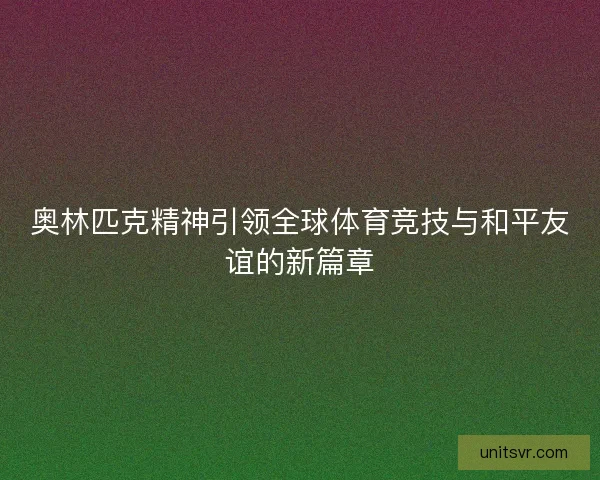 奥林匹克精神引领全球体育竞技与和平友谊的新篇章 奥林匹克精神引领全球体育竞技与和平友谊的新篇章