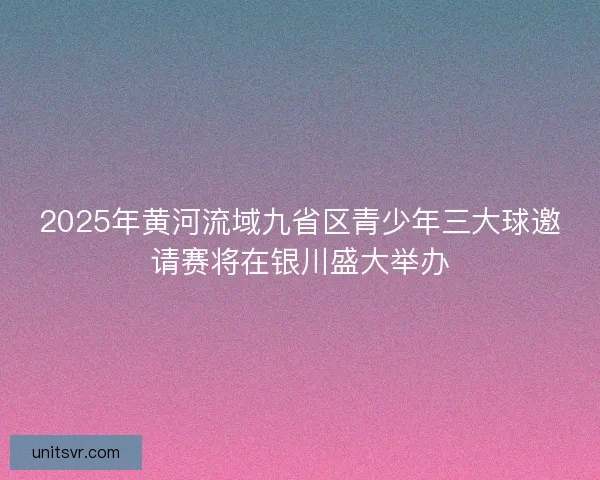 2025年黄河流域九省区青少年三大球邀请赛将在银川盛大举办