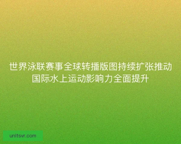 世界泳联赛事全球转播版图持续扩张推动国际水上运动影响力全面提升 世界泳联赛事全球转播版图持续扩张推动国际水上运动影响力全面提升