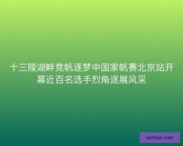 十三陵湖畔竞帆逐梦中国家帆赛北京站开幕近百名选手烈角逐展风采