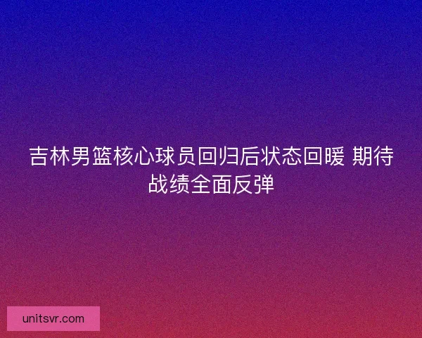 吉林男篮核心球员回归后状态回暖 期待战绩全面反弹 吉林男篮核心球员回归后状态回暖 期待战绩全面反弹