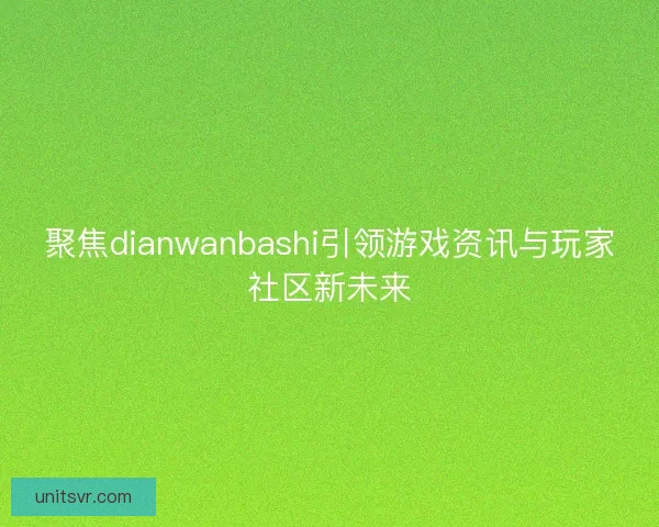 聚焦dianwanbashi引领游戏资讯与玩家社区新未来 聚焦dianwanbashi引领游戏资讯与玩家社区新未来