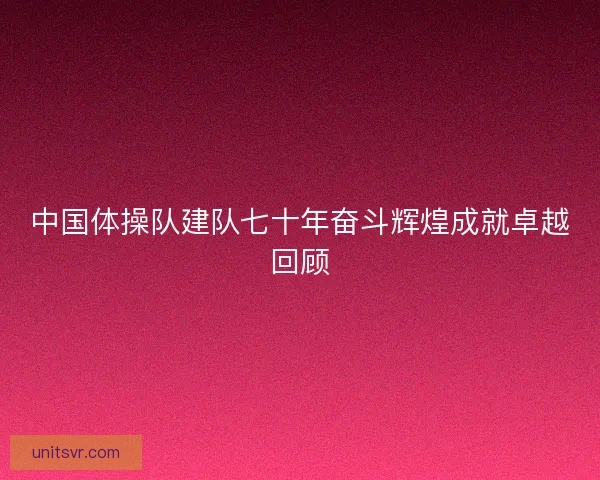 中国体操队建队七十年奋斗辉煌成就卓越回顾 中国体操队建队七十年奋斗辉煌成就卓越回顾